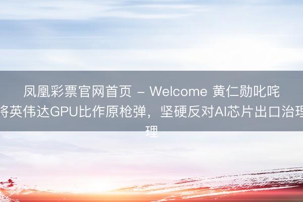 凤凰彩票官网首页 - Welcome 黄仁勋叱咤将英伟达GPU比作原枪弹，坚硬反对AI芯片出口治理