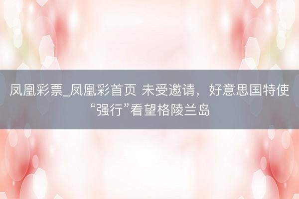 凤凰彩票_凤凰彩首页 未受邀请，好意思国特使“强行”看望格陵兰岛