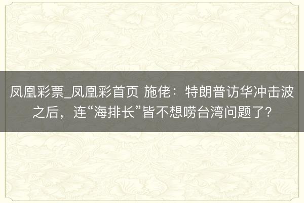 凤凰彩票_凤凰彩首页 施佬：特朗普访华冲击波之后，连“海排长”皆不想唠台湾问题了？