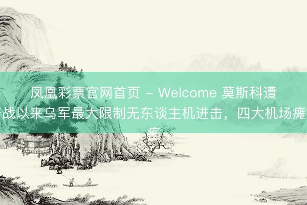凤凰彩票官网首页 - Welcome 莫斯科遭开战以来乌军最大限制无东谈主机进击，四大机场瘫痪