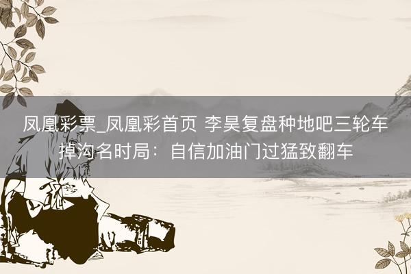 凤凰彩票_凤凰彩首页 李昊复盘种地吧三轮车掉沟名时局：自信加油门过猛致翻车