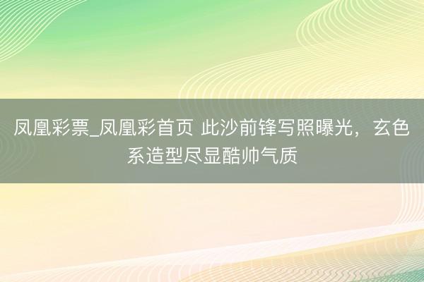 凤凰彩票_凤凰彩首页 此沙前锋写照曝光，玄色系造型尽显酷帅气质