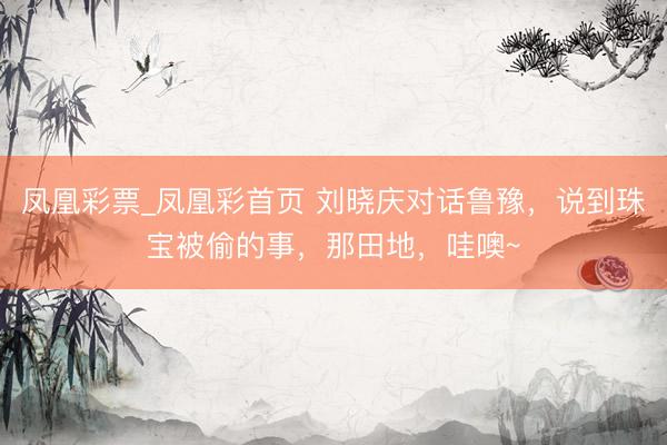 凤凰彩票_凤凰彩首页 刘晓庆对话鲁豫，说到珠宝被偷的事，那田地，哇噢~