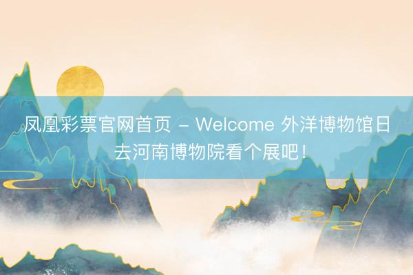 凤凰彩票官网首页 - Welcome 外洋博物馆日 去河南博物院看个展吧！