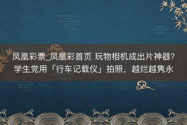 凤凰彩票_凤凰彩首页 玩物相机成出片神器？学生党用「行车记载仪」拍照，越烂越隽永