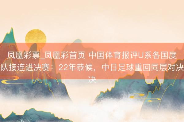 凤凰彩票_凤凰彩首页 中国体育报评U系各国度队接连进决赛：22年恭候，中日足球重回同层对决