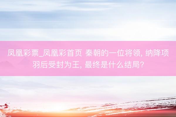凤凰彩票_凤凰彩首页 秦朝的一位将领， 纳降项羽后受封为王， 最终是什么结局?