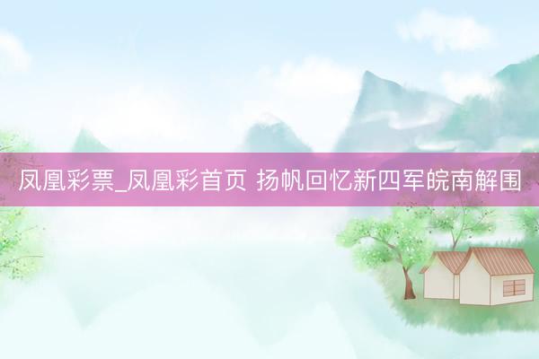 凤凰彩票_凤凰彩首页 扬帆回忆新四军皖南解围