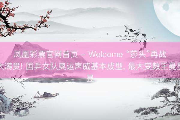 凤凰彩票官网首页 - Welcome “莎头”再战大满贯! 国乒女队奥运声威基本成型， 最大变数王曼昱