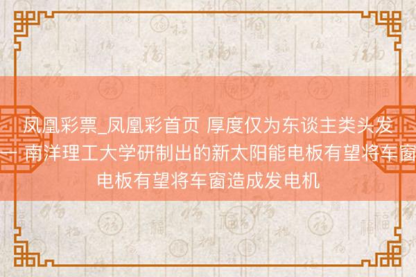 凤凰彩票_凤凰彩首页 厚度仅为东谈主类头发丝的万分之一 南洋理工大学研制出的新太阳能电板有望将车窗造成发电机