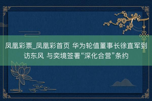 凤凰彩票_凤凰彩首页 华为轮值董事长徐直军到访东风 与奕境签署“深化合营”条约