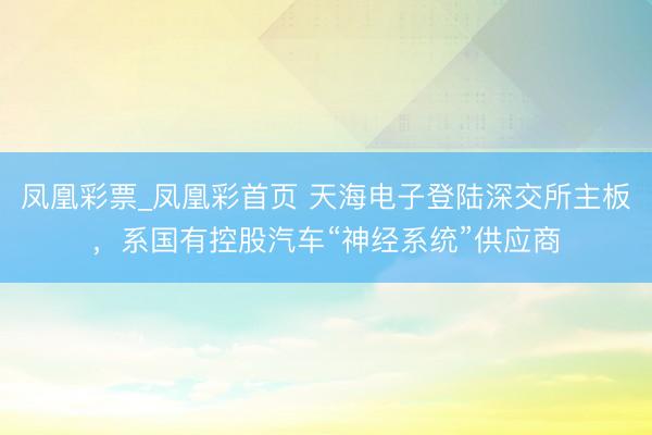 凤凰彩票_凤凰彩首页 天海电子登陆深交所主板，系国有控股汽车“神经系统”供应商