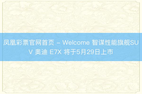 凤凰彩票官网首页 - Welcome 智谋性能旗舰SUV 奥迪 E7X 将于5月29日上市