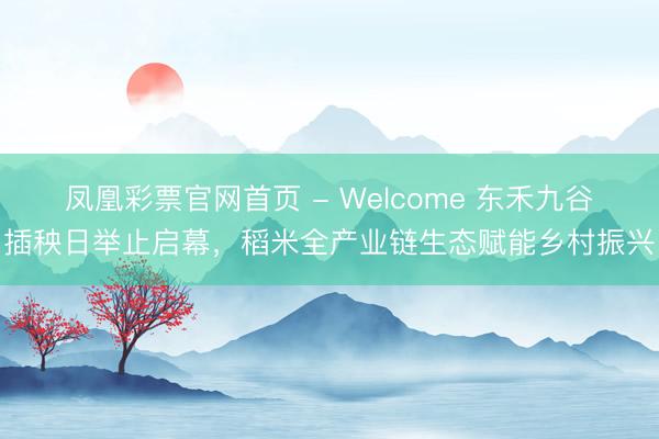 凤凰彩票官网首页 - Welcome 东禾九谷插秧日举止启幕，稻米全产业链生态赋能乡村振兴