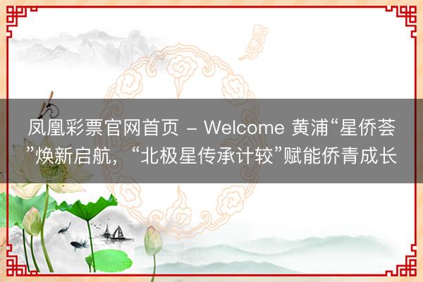 凤凰彩票官网首页 - Welcome 黄浦“星侨荟”焕新启航，“北极星传承计较”赋能侨青成长