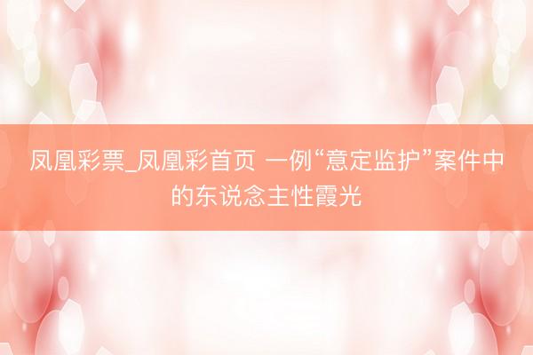 凤凰彩票_凤凰彩首页 一例“意定监护”案件中的东说念主性霞光