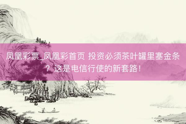 凤凰彩票_凤凰彩首页 投资必须茶叶罐里塞金条？这是电信行使的新套路！