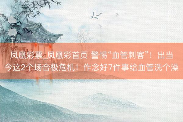 凤凰彩票_凤凰彩首页 警惕“血管刺客”！出当今这2个场合极危机！作念好7件事给血管洗个澡