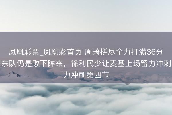 凤凰彩票_凤凰彩首页 周琦拼尽全力打满36分钟，广东队仍是败下阵来，徐利民少让麦基上场留力冲刺第四节