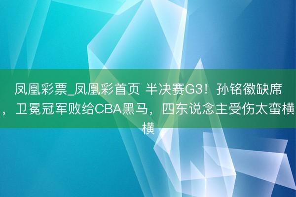凤凰彩票_凤凰彩首页 半决赛G3！孙铭徽缺席，卫冕冠军败给CBA黑马，四东说念主受伤太蛮横