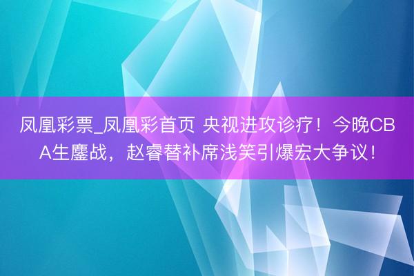 凤凰彩票_凤凰彩首页 央视进攻诊疗！今晚CBA生鏖战，赵睿替补席浅笑引爆宏大争议！