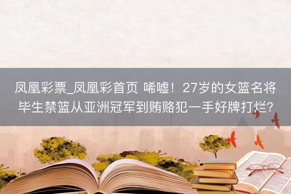 凤凰彩票_凤凰彩首页 唏嘘！27岁的女篮名将毕生禁篮从亚洲冠军到贿赂犯一手好牌打烂？