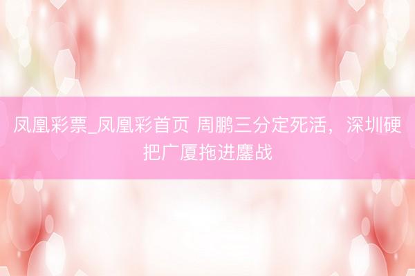 凤凰彩票_凤凰彩首页 周鹏三分定死活，深圳硬把广厦拖进鏖战