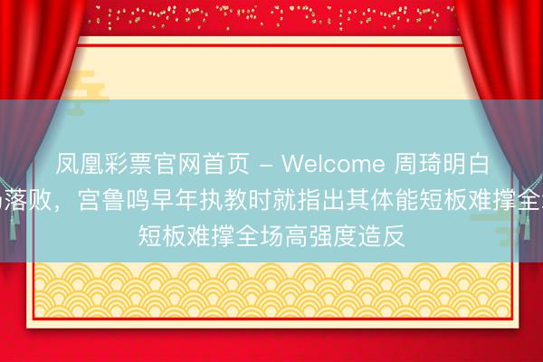 凤凰彩票官网首页 - Welcome 周琦明白欠佳北汽主场落败，宫鲁鸣早年执教时就指出其体能短板难撑全场高强度造反