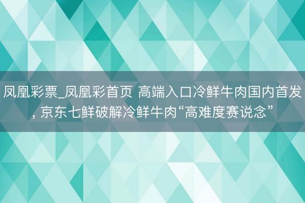 凤凰彩票_凤凰彩首页 高端入口冷鲜牛肉国内首发， 京东七鲜破解冷鲜牛肉“高难度赛说念”