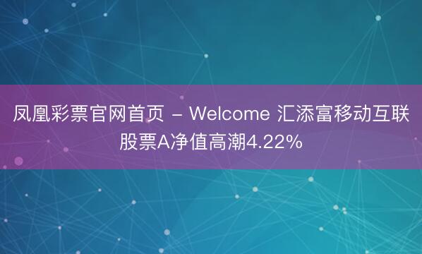 凤凰彩票官网首页 - Welcome 汇添富移动互联股票A净值高潮4.22%
