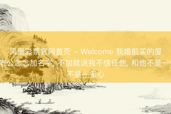 凤凰彩票官网首页 - Welcome 我婚前买的屋子， 老公念念加名字， 不加就说我不信任他， 和他不是一条心