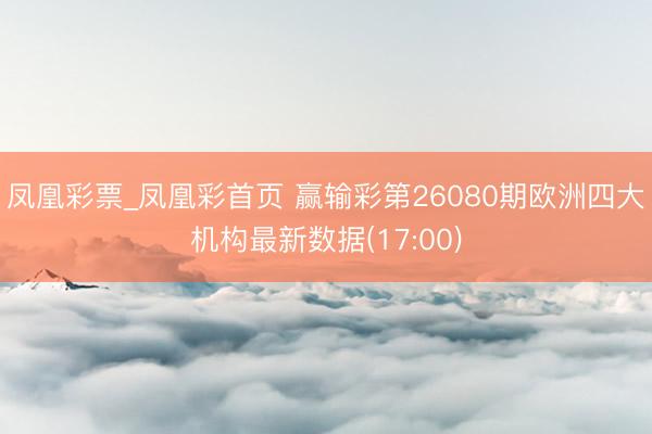 凤凰彩票_凤凰彩首页 赢输彩第26080期欧洲四大机构最新数据(17:00)