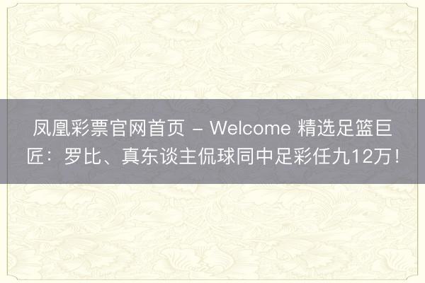 凤凰彩票官网首页 - Welcome 精选足篮巨匠：罗比、真东谈主侃球同中足彩任九12万！