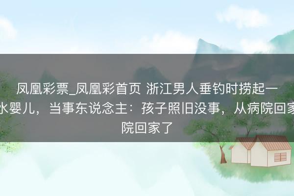 凤凰彩票_凤凰彩首页 浙江男人垂钓时捞起一溺水婴儿，当事东说念主：孩子照旧没事，从病院回家了