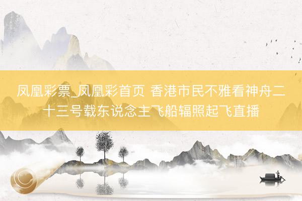 凤凰彩票_凤凰彩首页 香港市民不雅看神舟二十三号载东说念主飞船辐照起飞直播