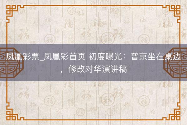 凤凰彩票_凤凰彩首页 初度曝光：普京坐在桌边，修改对华演讲稿