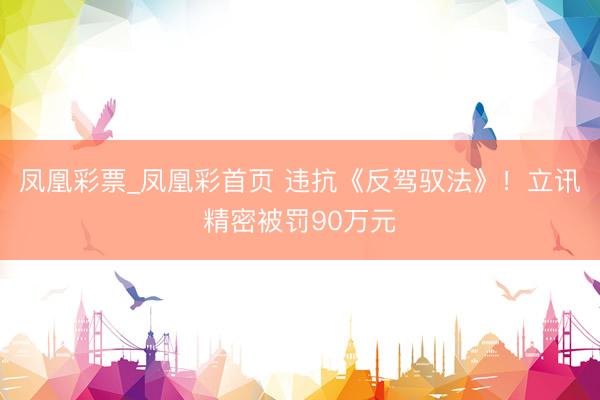 凤凰彩票_凤凰彩首页 违抗《反驾驭法》！立讯精密被罚90万元