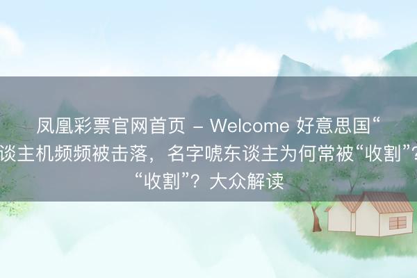凤凰彩票官网首页 - Welcome 好意思国“死神”无东谈主机频频被击落，名字唬东谈主为何常被“收割”？大众解读