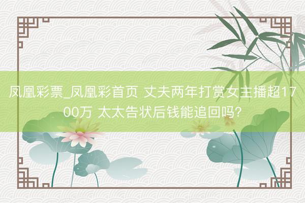 凤凰彩票_凤凰彩首页 丈夫两年打赏女主播超1700万 太太告状后钱能追回吗？