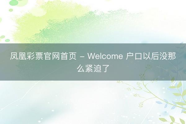 凤凰彩票官网首页 - Welcome 户口以后没那么紧迫了