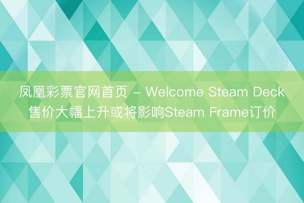 凤凰彩票官网首页 - Welcome Steam Deck售价大幅上升或将影响Steam Frame订价