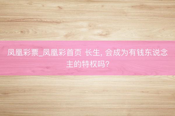 凤凰彩票_凤凰彩首页 长生， 会成为有钱东说念主的特权吗?