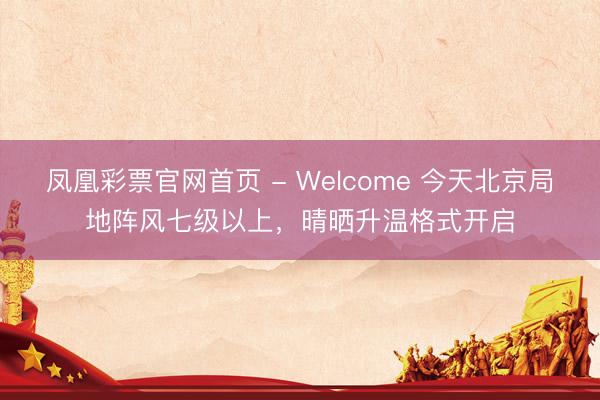 凤凰彩票官网首页 - Welcome 今天北京局地阵风七级以上，晴晒升温格式开启