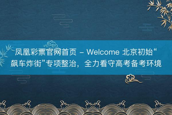 凤凰彩票官网首页 - Welcome 北京初始“飙车炸街”专项整治，全力看守高考备考环境