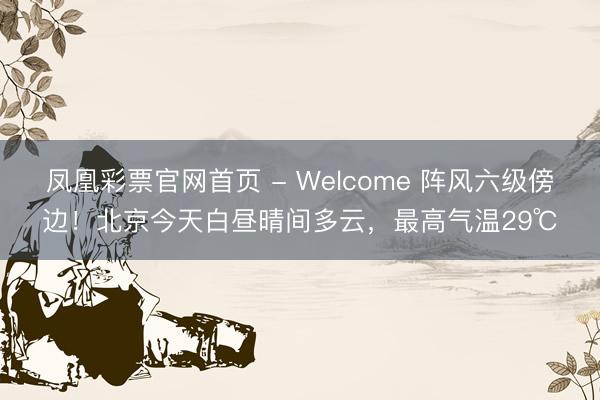凤凰彩票官网首页 - Welcome 阵风六级傍边！北京今天白昼晴间多云，最高气温29℃