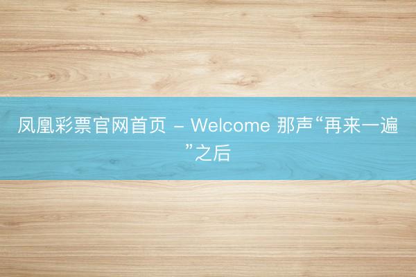 凤凰彩票官网首页 - Welcome 那声“再来一遍”之后