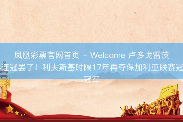 凤凰彩票官网首页 - Welcome 卢多戈雷茨14连冠罢了！利夫斯基时隔17年再夺保加利亚联赛冠军
