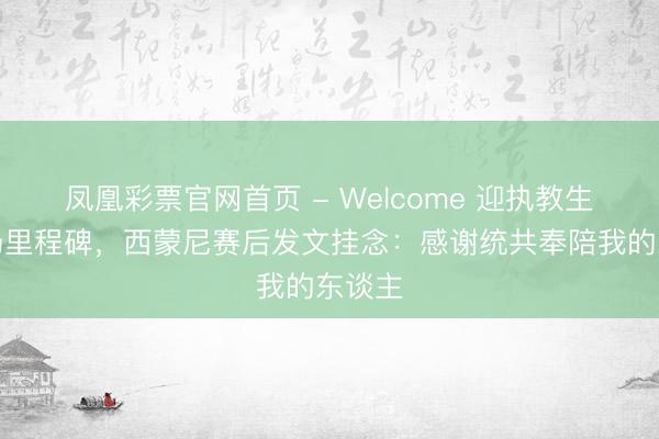 凤凰彩票官网首页 - Welcome 迎执教生存千场里程碑，西蒙尼赛后发文挂念：感谢统共奉陪我的东谈主