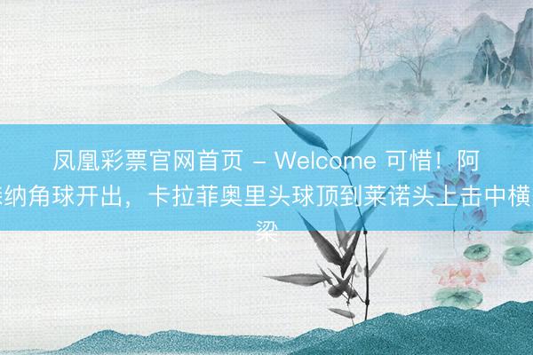 凤凰彩票官网首页 - Welcome 可惜！阿森纳角球开出，卡拉菲奥里头球顶到莱诺头上击中横梁