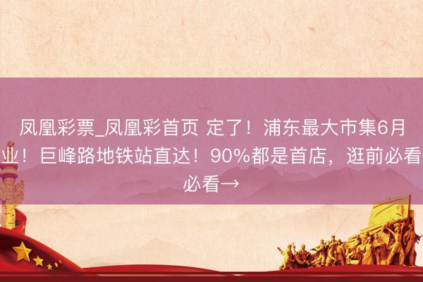 凤凰彩票_凤凰彩首页 定了！浦东最大市集6月开业！巨峰路地铁站直达！90%都是首店，逛前必看→